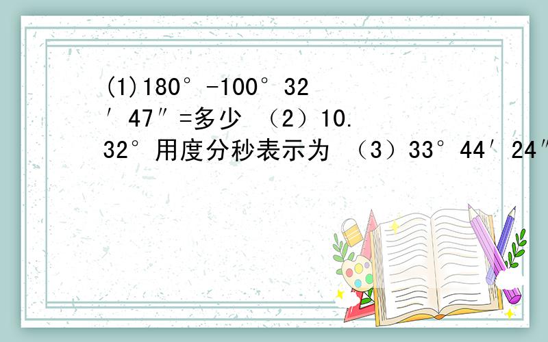 (1)180°-100°32′47″=多少 （2）10.32°用度分秒表示为 （3）33°44′24″用度表示为