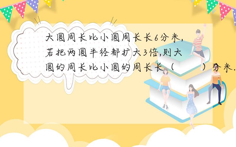 大圆周长比小圆周长长6分米,若把两圆半径都扩大3倍,则大圆的周长比小圆的周长长（ 　　）分米.