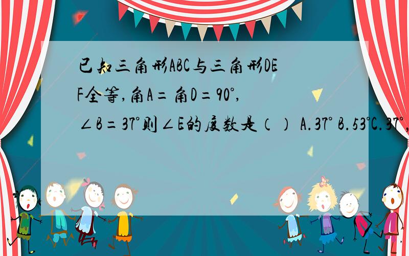 已知三角形ABC与三角形DEF全等,角A=角D=90°,∠B=37°则∠E的度数是（） A.37° B.53°C.37°，63° D.37°53°