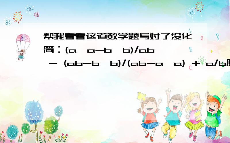 帮我看看这道数学题写对了没化简：(a*a-b*b)/ab - (ab-b*b)/(ab-a*a) + a/b原式=（a+b)(a-b)/ab - b(a-b)/a(b-a) + a/b=(a+b)(a-b)(b-a)/ab(b-a) - b*b(a-b)/ab(b-a) + a*a(b-a)/ab(b-a)=(a+b)(a-b)(b-a) - b*b(a-b) + a*a(b-a)/ab(b-a)=(a+b)(a-b)(