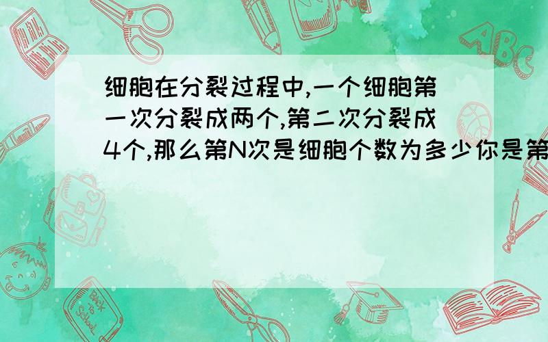 细胞在分裂过程中,一个细胞第一次分裂成两个,第二次分裂成4个,那么第N次是细胞个数为多少你是第N次细胞分裂的个数呀 不是第N次细胞的个数