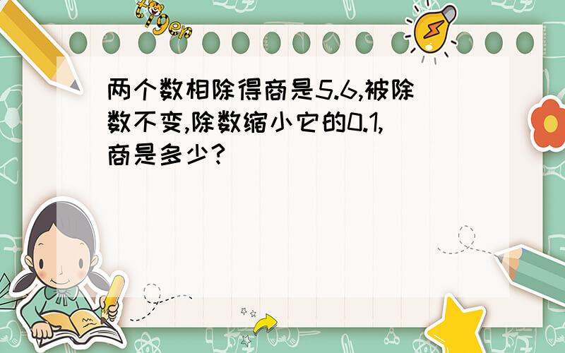 两个数相除得商是5.6,被除数不变,除数缩小它的0.1,商是多少?