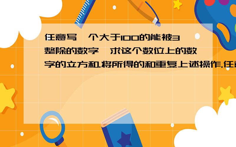 任意写一个大于100的能被3整除的数字,求这个数位上的数字的立方和.将所得的和重复上述操作.任意写一个大于100的能被3整除的数字,求这个数位上的数字的立方和.将所得的和重复上述操作.