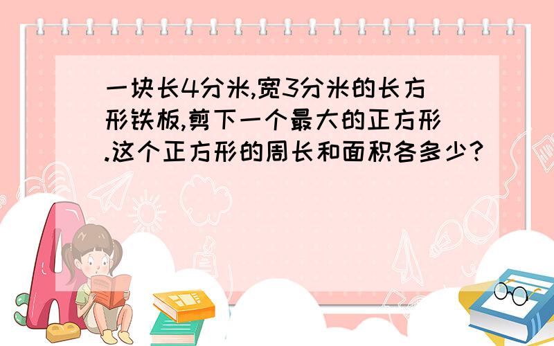 一块长4分米,宽3分米的长方形铁板,剪下一个最大的正方形.这个正方形的周长和面积各多少?