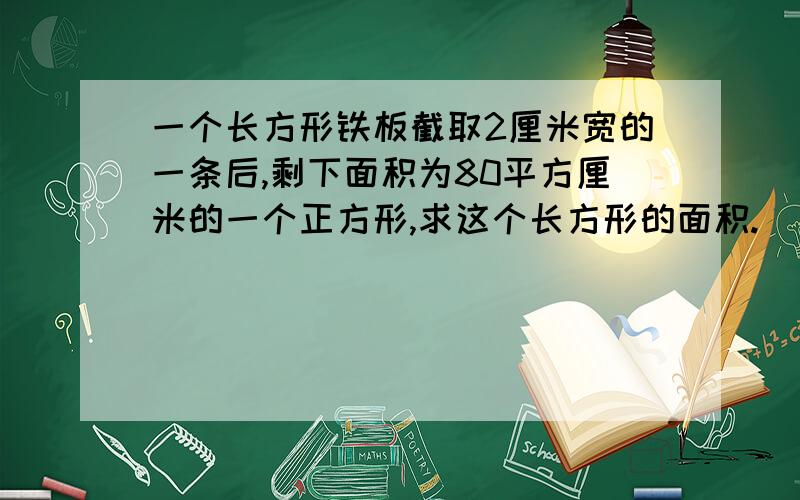 一个长方形铁板截取2厘米宽的一条后,剩下面积为80平方厘米的一个正方形,求这个长方形的面积.（精确到0.