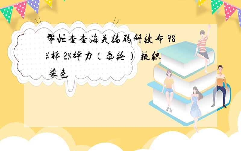 帮忙查查海关编码斜纹布 98%棉 2%弹力（氨纶） 梳织 染色