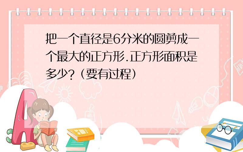 把一个直径是6分米的圆剪成一个最大的正方形.正方形面积是多少?（要有过程）