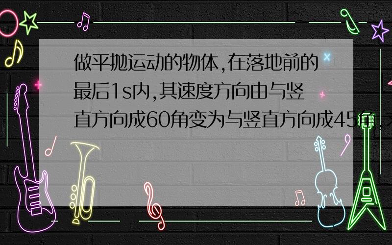 做平抛运动的物体,在落地前的最后1s内,其速度方向由与竖直方向成60角变为与竖直方向成45角,求物体抛出时的速度和下落高度.（取g＝10m/s2）正确答案应该是v0＝30/（3-根号3）m/s ,H＝45/（3-根