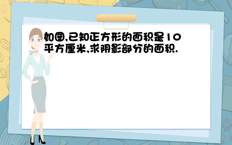 如图,已知正方形的面积是10平方厘米,求阴影部分的面积.