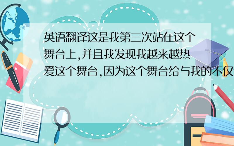 英语翻译这是我第三次站在这个舞台上,并且我发现我越来越热爱这个舞台,因为这个舞台给与我的不仅仅是光辉和荣耀,更是对生活的信心和勇气,当我告诉我好朋友这个消息的时候,他跟惊讶,