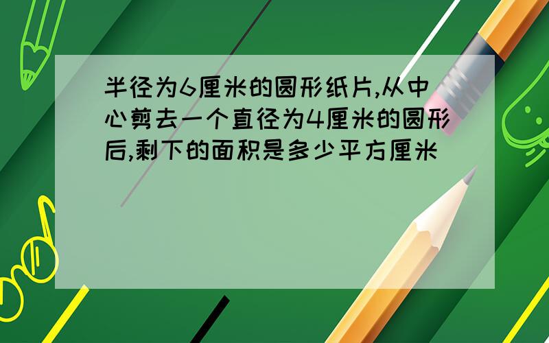 半径为6厘米的圆形纸片,从中心剪去一个直径为4厘米的圆形后,剩下的面积是多少平方厘米