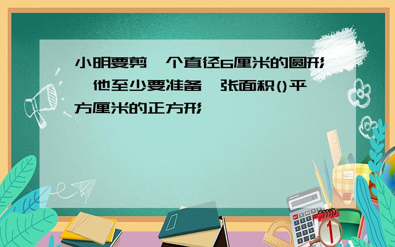 小明要剪一个直径6厘米的圆形,他至少要准备一张面积()平方厘米的正方形