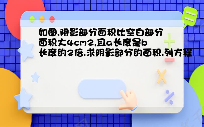 如图,阴影部分面积比空白部分面积大4cm2,且a长度是b长度的2倍.求阴影部分的面积.列方程