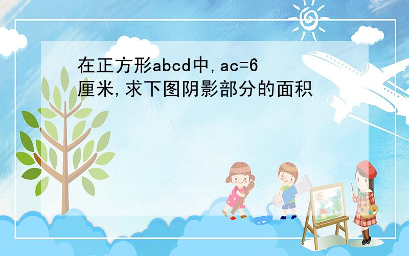 在正方形abcd中,ac=6厘米,求下图阴影部分的面积