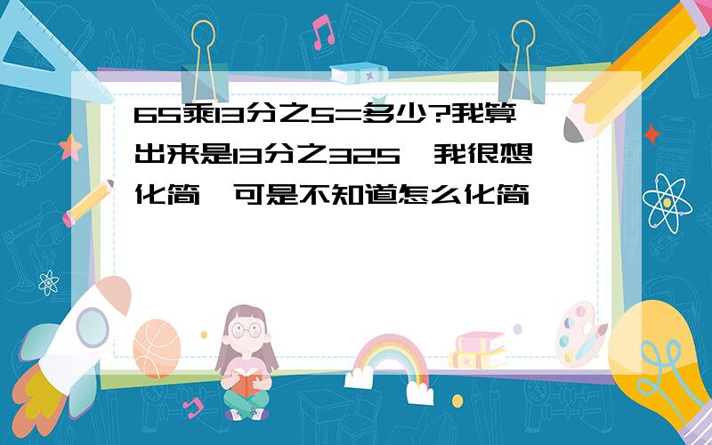 65乘13分之5=多少?我算出来是13分之325,我很想化简,可是不知道怎么化简