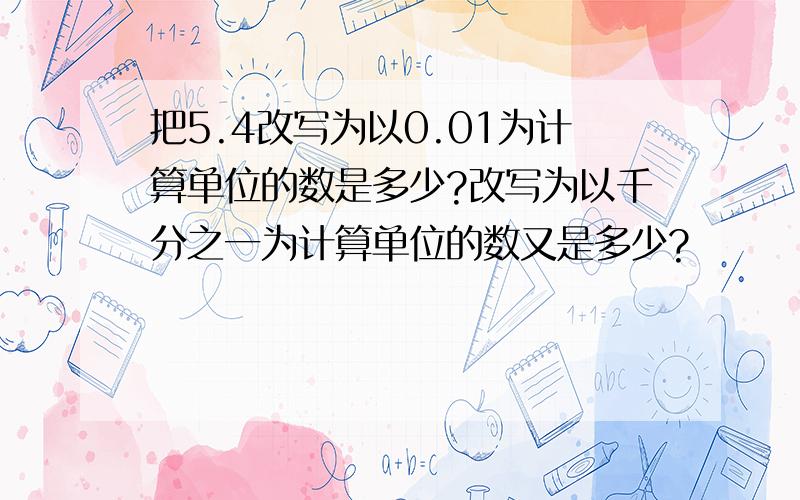 把5.4改写为以0.01为计算单位的数是多少?改写为以千分之一为计算单位的数又是多少?