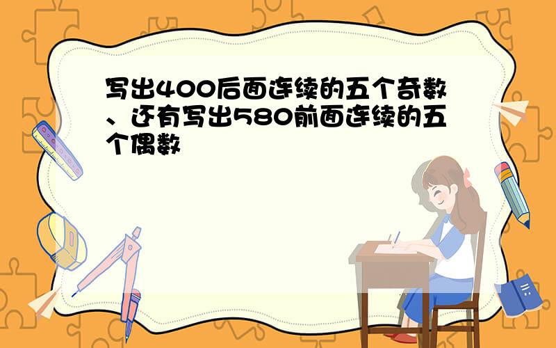 写出400后面连续的五个奇数、还有写出580前面连续的五个偶数