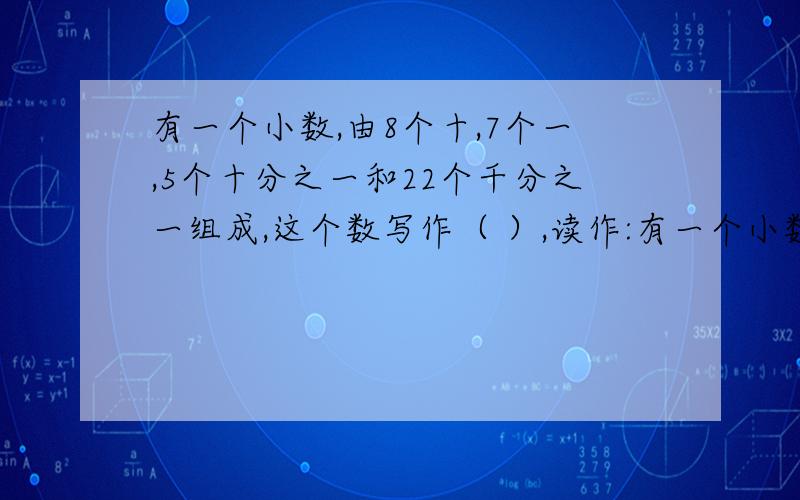 有一个小数,由8个十,7个一,5个十分之一和22个千分之一组成,这个数写作（ ）,读作:有一个小数,由8个十,7个一,5个十分之一和22个千分之一组成,这个数写作（）,读作: