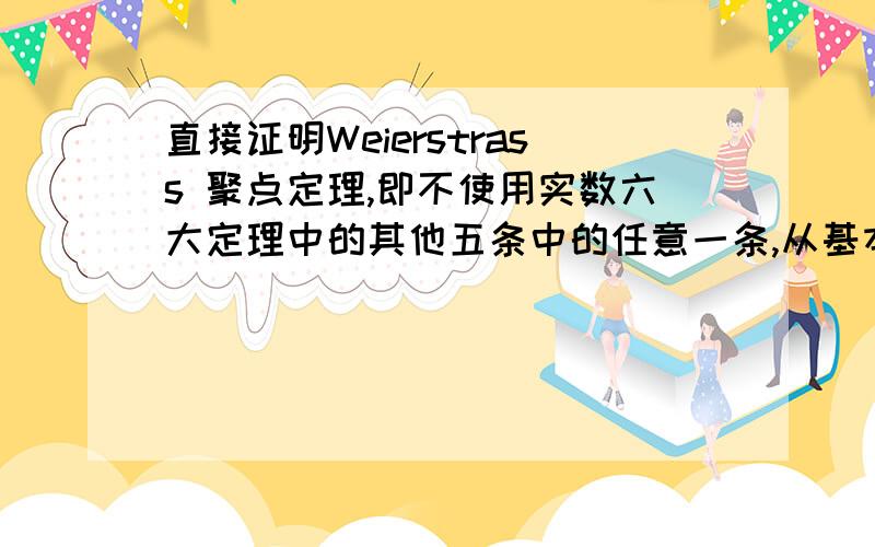 直接证明Weierstrass 聚点定理,即不使用实数六大定理中的其他五条中的任意一条,从基本定义出发直接对其进行证明但是确界原理就可以以数列构造的方式直接证明啊？或者给出利用度量空间