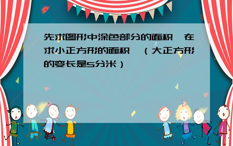 先求图形中涂色部分的面积,在求小正方形的面积,（大正方形的变长是5分米）