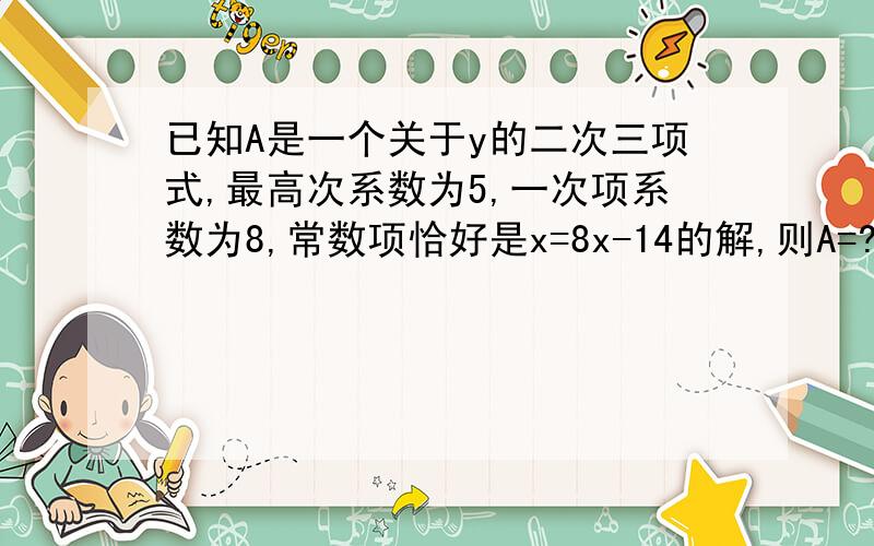 已知A是一个关于y的二次三项式,最高次系数为5,一次项系数为8,常数项恰好是x=8x-14的解,则A=?