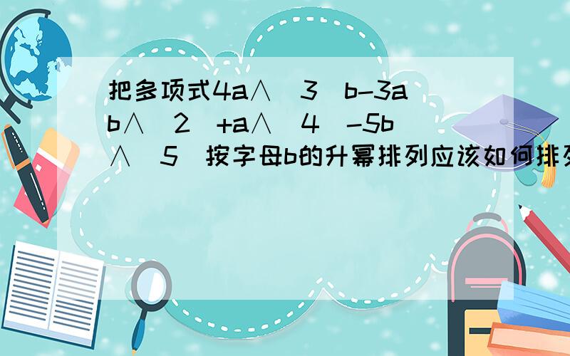 把多项式4a∧(3)b-3ab∧(2)+a∧(4)-5b∧(5)按字母b的升幂排列应该如何排列