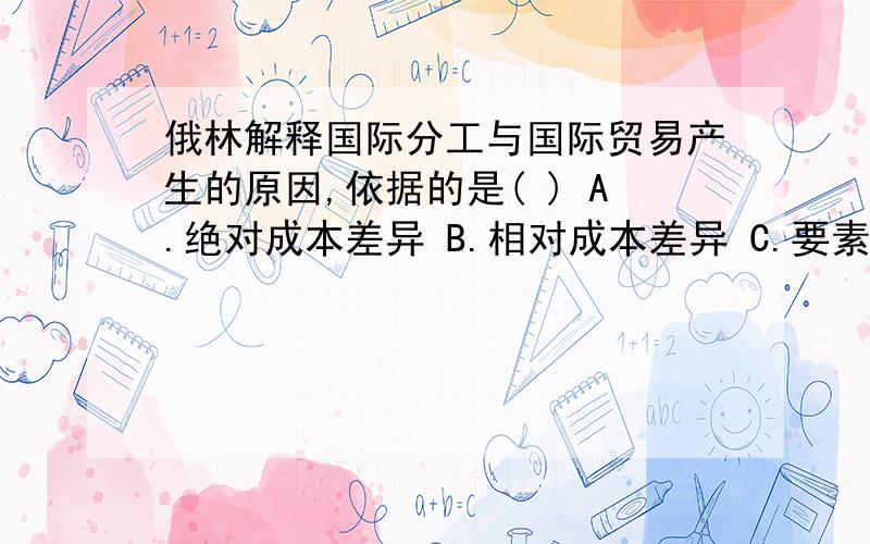 俄林解释国际分工与国际贸易产生的原因,依据的是( ) A.绝对成本差异 B.相对成本差异 C.要素禀赋相对差异 D.规模经济效益递增