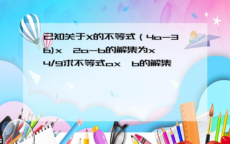 已知关于X的不等式（4a-3b)x>2a-b的解集为x>4/9求不等式ax>b的解集