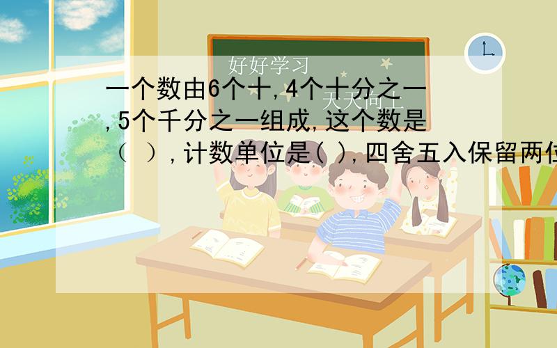 一个数由6个十,4个十分之一,5个千分之一组成,这个数是（ ）,计数单位是( ),四舍五入保留两位小数约是（十万火急,订正,真的.在下谢谢你,写对的