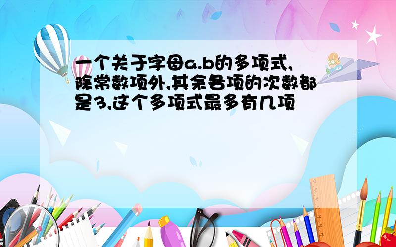 一个关于字母a.b的多项式,除常数项外,其余各项的次数都是3,这个多项式最多有几项