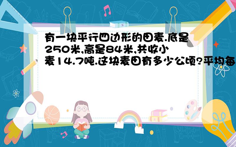 有一块平行四边形的田麦.底是250米,高是84米,共收小麦14.7吨.这块麦田有多少公顷?平均每公顷收小麦多少吨?