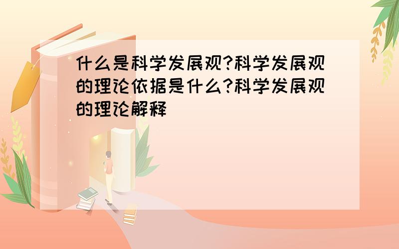 什么是科学发展观?科学发展观的理论依据是什么?科学发展观的理论解释