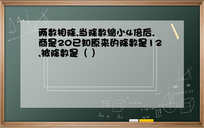 两数相除,当除数缩小4倍后,商是20已知原来的除数是12,被除数是（ ）