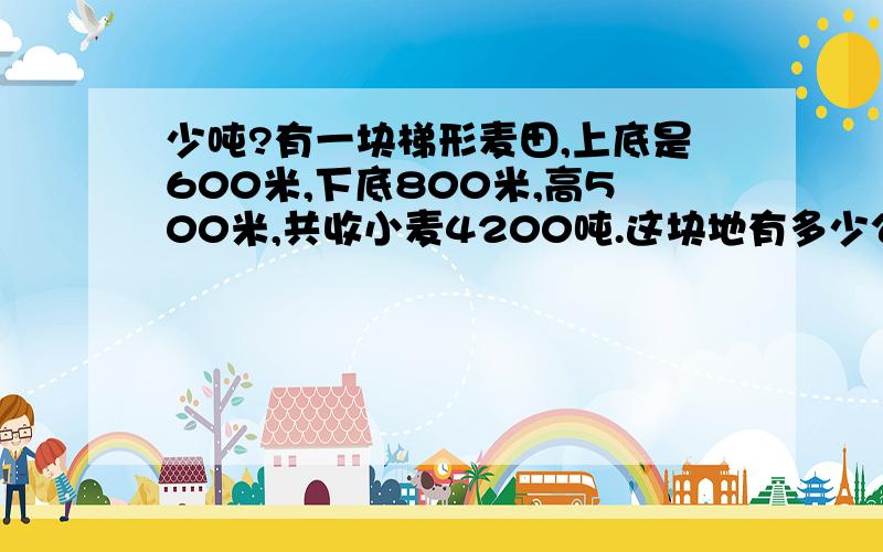 少吨?有一块梯形麦田,上底是600米,下底800米,高500米,共收小麦4200吨.这块地有多少公顷?平均每公顷收小麦多少吨?