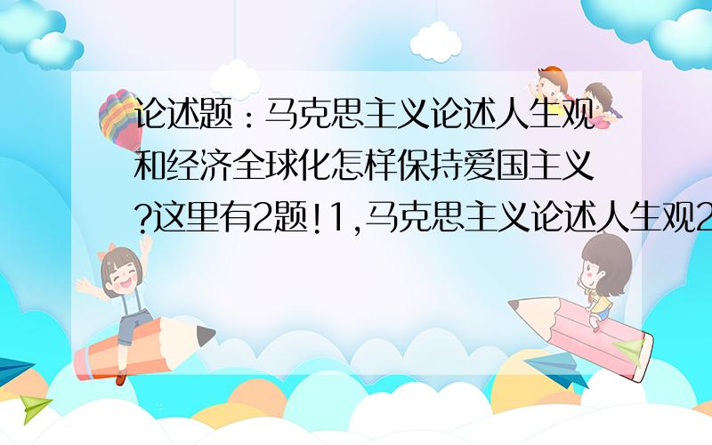 论述题：马克思主义论述人生观和经济全球化怎样保持爱国主义?这里有2题!1,马克思主义论述人生观2,经济全球化怎样保持爱国主义