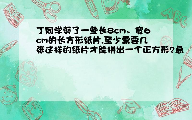 丁同学剪了一些长8cm、宽6cm的长方形纸片,至少需要几张这样的纸片才能拼出一个正方形?急