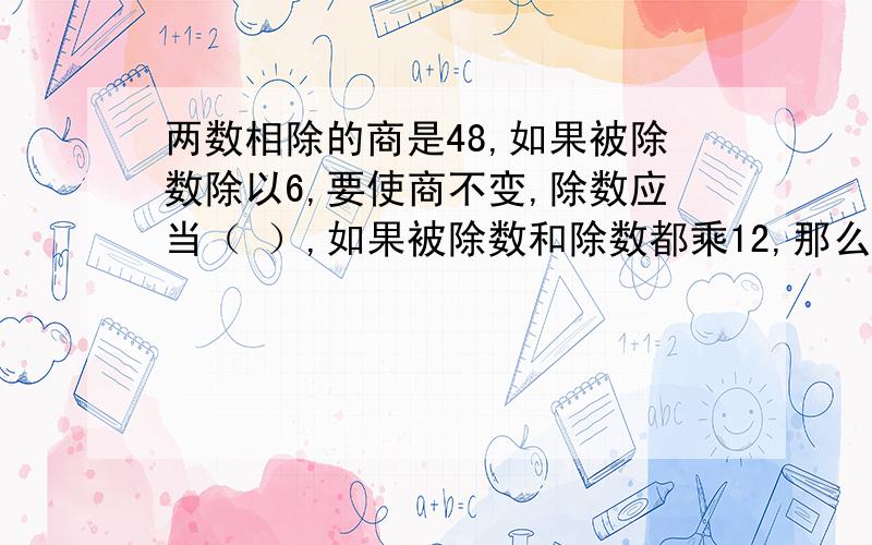 两数相除的商是48,如果被除数除以6,要使商不变,除数应当（ ）,如果被除数和除数都乘12,那么商等于（