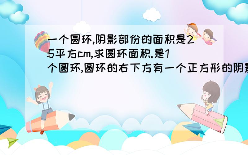 一个圆环,阴影部份的面积是25平方cm,求圆环面积.是1个圆环,圆环的右下方有一个正方形的阴影挡着圆环,那个正方形阴影只占圆环的4份之3.以上这些话是本人的描述,回答要仔细些,