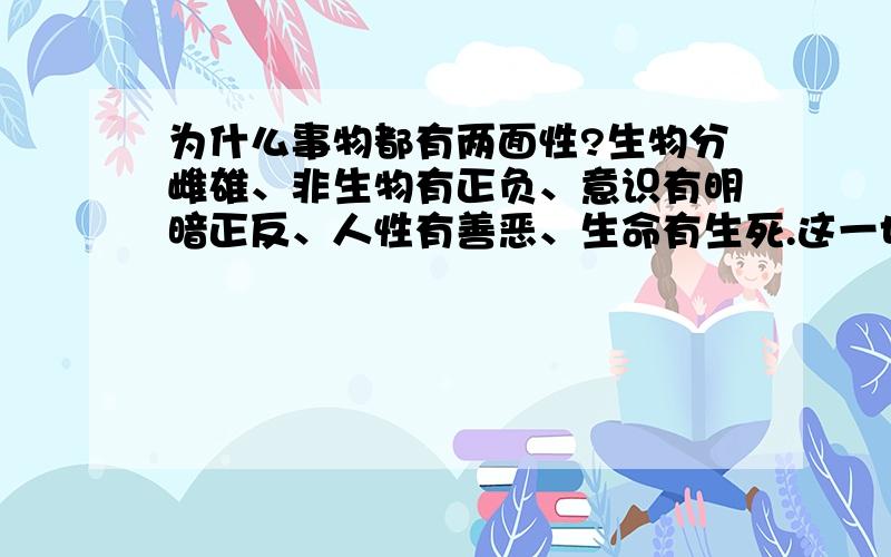 为什么事物都有两面性?生物分雌雄、非生物有正负、意识有明暗正反、人性有善恶、生命有生死.这一切是怎么原因导致的?知道会有老师用矛盾来回答.我知道矛盾是对立统一.我想问的是原