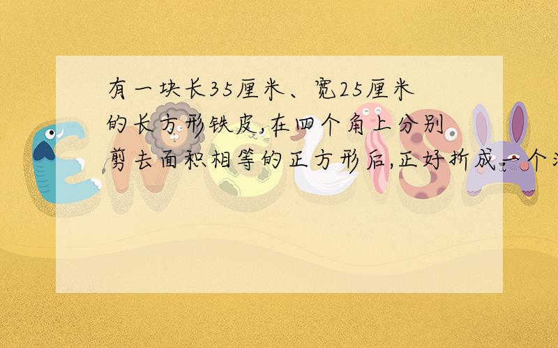 有一块长35厘米、宽25厘米的长方形铁皮,在四个角上分别剪去面积相等的正方形后,正好折成一个深5厘米的无盖长方体铁盒,求这个铁盒的容积.