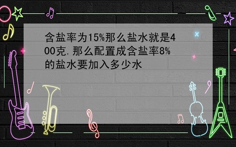 含盐率为15%那么盐水就是400克.那么配置成含盐率8%的盐水要加入多少水