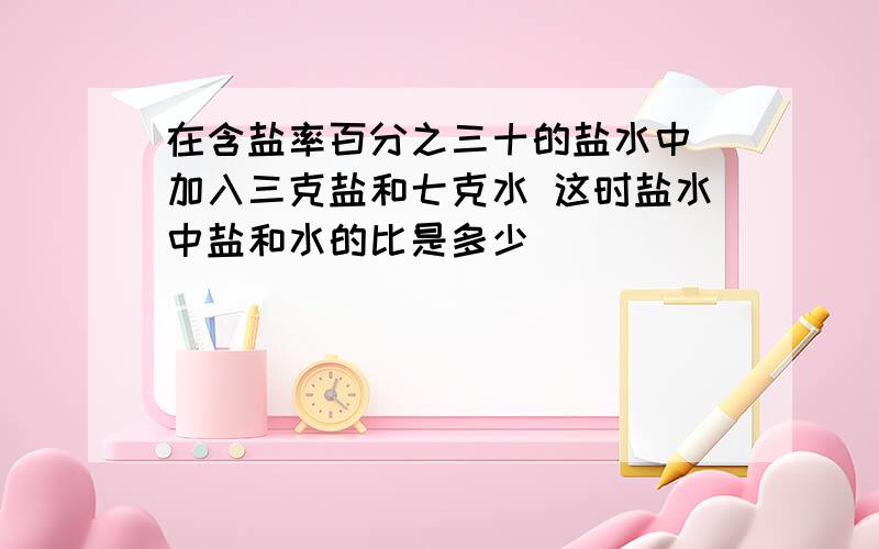 在含盐率百分之三十的盐水中 加入三克盐和七克水 这时盐水中盐和水的比是多少