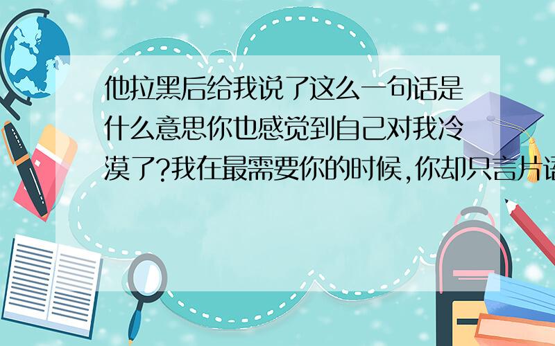 他拉黑后给我说了这么一句话是什么意思你也感觉到自己对我冷漠了?我在最需要你的时候,你却只言片语,我很无语,只能哦一声,再也无法出声.或许你觉得我是可有可无的,但我却做不到,很痛