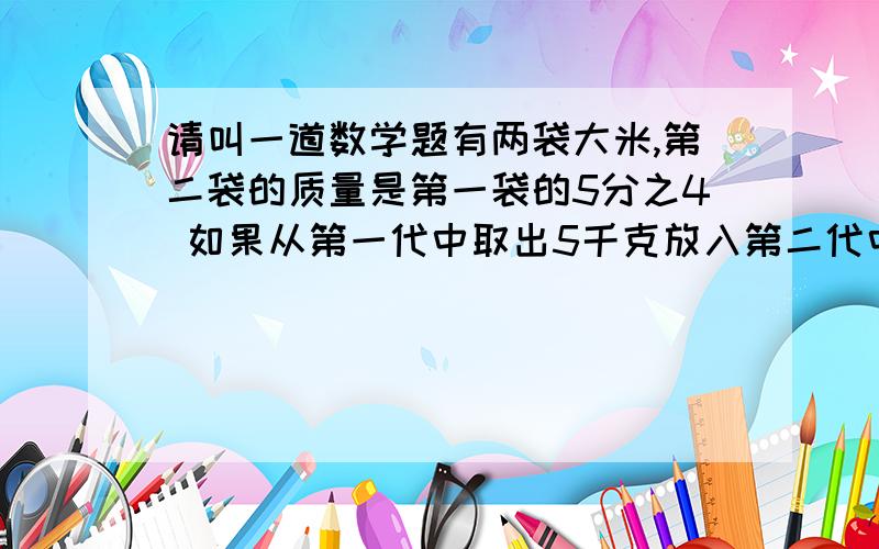 请叫一道数学题有两袋大米,第二袋的质量是第一袋的5分之4 如果从第一代中取出5千克放入第二代中那么两代质量相等两代大么原来的质量个事多少千克