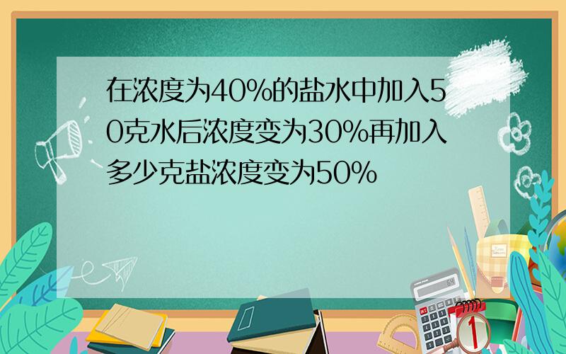 在浓度为40%的盐水中加入50克水后浓度变为30%再加入多少克盐浓度变为50%