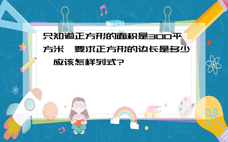 只知道正方形的面积是300平方米,要求正方形的边长是多少,应该怎样列式?