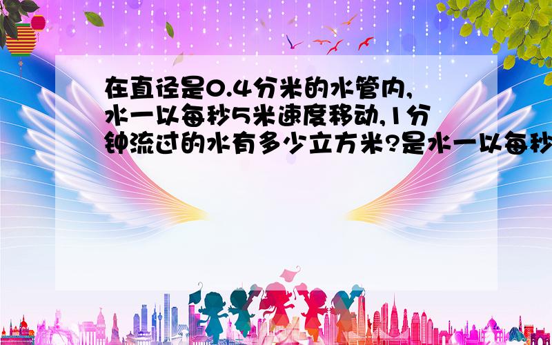 在直径是0.4分米的水管内,水一以每秒5米速度移动,1分钟流过的水有多少立方米?是水一以每秒5分米速度移动！