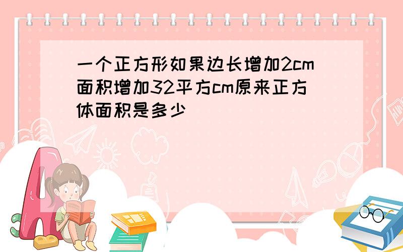 一个正方形如果边长增加2cm面积增加32平方cm原来正方体面积是多少