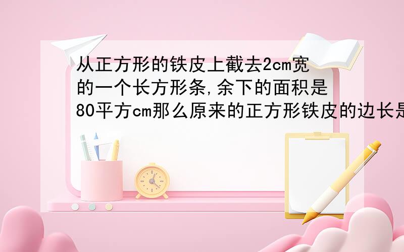 从正方形的铁皮上截去2cm宽的一个长方形条,余下的面积是80平方cm那么原来的正方形铁皮的边长是多少为什么这样写