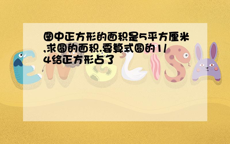 图中正方形的面积是5平方厘米,求圆的面积.要算式圆的1/4给正方形占了